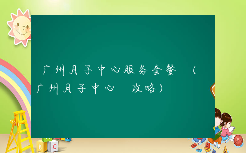 广州月子中心服务套餐 (广州月子中心 攻略)